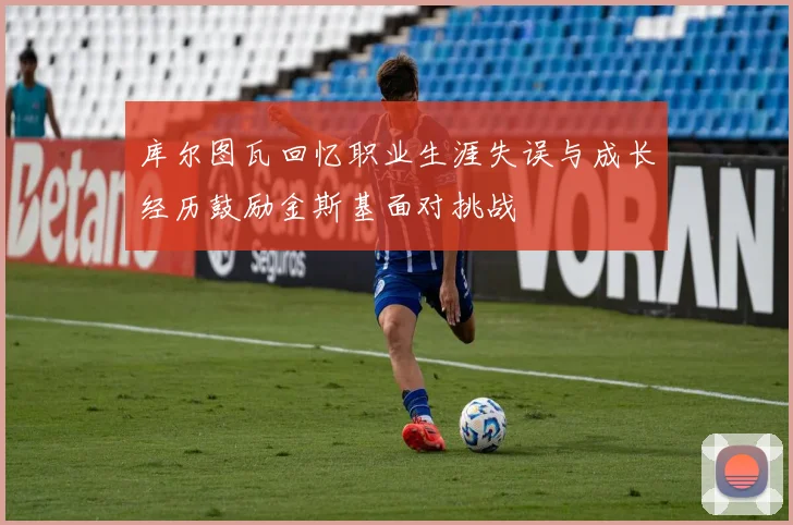 库尔图瓦回忆职业生涯失误与成长经历鼓励金斯基面对挑战