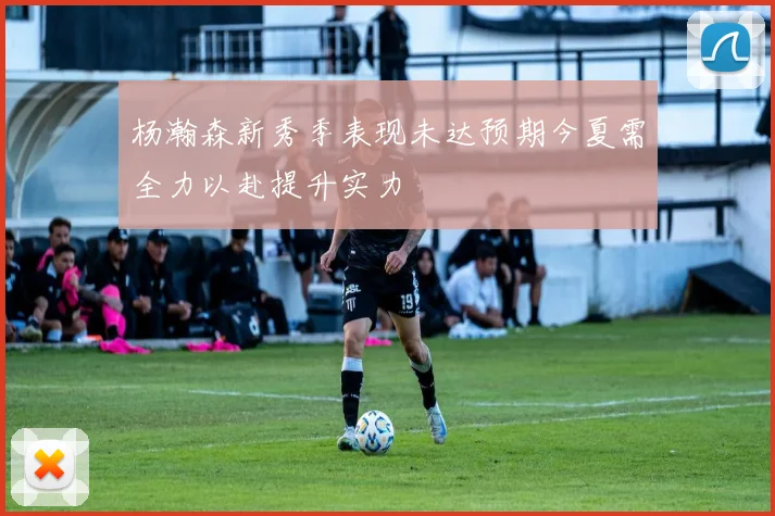 杨瀚森新秀季表现未达预期今夏需全力以赴提升实力