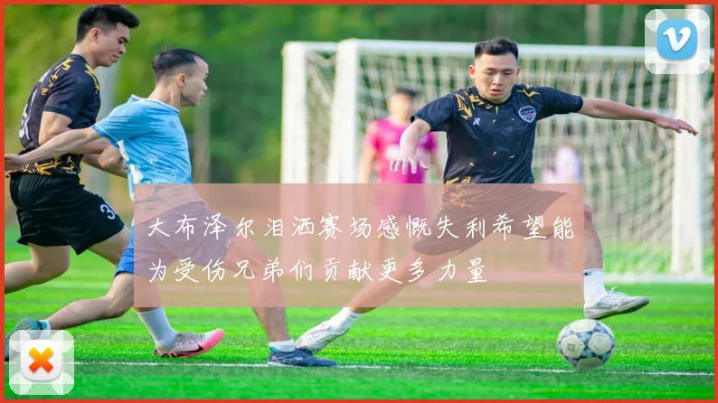 大布泽尔泪洒赛场感慨失利希望能为受伤兄弟们贡献更多力量