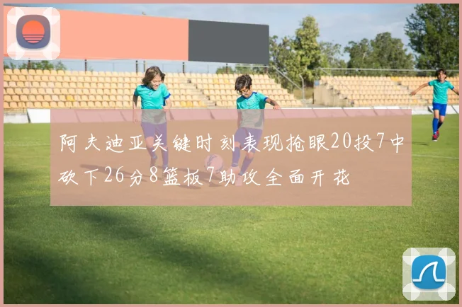 阿夫迪亚关键时刻表现抢眼20投7中砍下26分8篮板7助攻全面开花