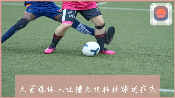 火箭媒体人吐槽杰伦格林球迷在失利后再次现身引发不满