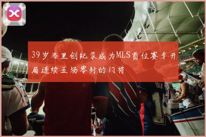 39岁洛里创纪录成为MLS首位赛季开局连续五场零封的门将