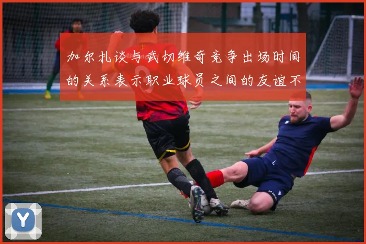 加尔扎谈与武切维奇竞争出场时间的关系表示职业球员之间的友谊不受影响