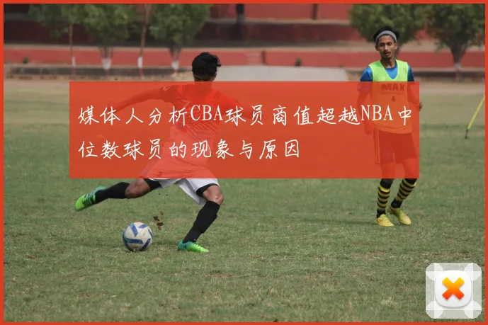 媒体人分析CBA球员商值超越NBA中位数球员的现象与原因
