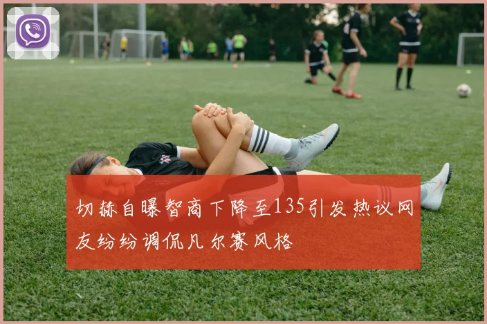 切赫自曝智商下降至135引发热议网友纷纷调侃凡尔赛风格