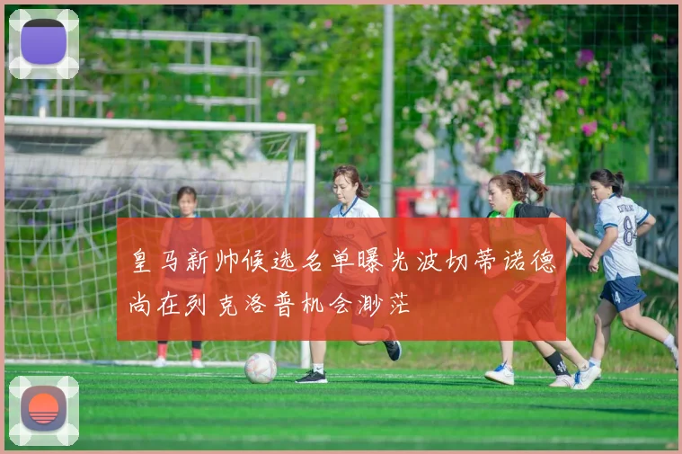 皇马新帅候选名单曝光波切蒂诺德尚在列克洛普机会渺茫