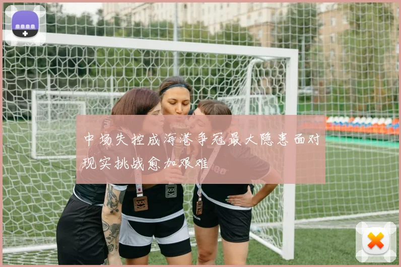 中场失控成海港争冠最大隐患面对现实挑战愈加艰难