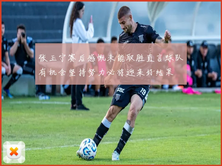 张玉宁赛后感慨未能取胜直言球队有机会坚持努力必将迎来好结果