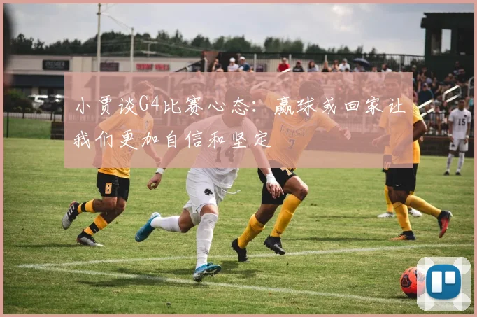 小贾谈G4比赛心态：赢球或回家让我们更加自信和坚定