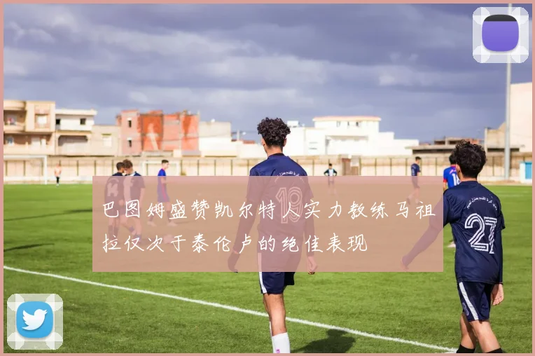 巴图姆盛赞凯尔特人实力教练马祖拉仅次于泰伦卢的绝佳表现